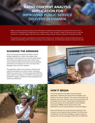 RADIO CONTENT ANALYSIS
APPLICATION FOR
IMPROVING PUBLIC SERVICE
DELIVERY IN UGANDA
Radio is a device commonly used to share information in Uganda. Even though not everyone has access to the
Internet or a smartphone it’s likely they own a mobile and/or a radio. It doesn’t matter if someone lives in a big city,
small town, or remote village, radio’s far-reach results in large amounts of data crossing the airwaves every day.
These public discussions are goldmines of information if listeners can analyse what is being said. Big data gives us
a better understanding of the concerns and issues communities face, and challenges people are forced to live with.
HOW IT BEGAN
The ﬁrst prototype of the Radio Content Analysis
application, funded by the Government of Sweden, was
tested in two sites in Uganda. The success of the pilot, and
potential uses of the software, led to new partnerships with
the Belgian Government, United Nations Development
Group and others—the United Nations Peace Building
Commission (PBSO) and the Government of the
Netherlands—as the Lab developed a second prototype.
Pulse Lab Kampala set up data-to-data streaming in ﬁve
locations across Uganda: Gulu, Kampala, Fort Portal, Arua
and Mbarara. Government of Belgium support resulted in
testing of the second prototype in Rwenzori and West Nile.
SCANNING THE AIRWAVES
Pulse Lab Kampala developed the Radio Content
Analysis application to collect and analyse large
quantities of information from community radio shows.
This method was selected since many shows cover
issues linked to health and education service delivery,
and almost all ask listeners to call in and share their
thoughts at the end of the segment.
The application gathers and assesses individual and
collective perceptions on various issues—education,
health care, governance. That way government officials,
policy makers, and experts can identify critical gaps, get
qualitative insights, or determine what emerging issues
need to be addressed.
 