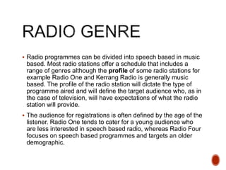  Radio programmes can be divided into speech based in music
based. Most radio stations offer a schedule that includes a
range of genres although the profile of some radio stations for
example Radio One and Kerrang Radio is generally music
based. The profile of the radio station will dictate the type of
programme aired and will define the target audience who, as in
the case of television, will have expectations of what the radio
station will provide.
 The audience for registrations is often defined by the age of the
listener. Radio One tends to cater for a young audience who
are less interested in speech based radio, whereas Radio Four
focuses on speech based programmes and targets an older
demographic.
 