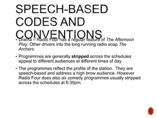  Drama – Radio Four has a regular feature of The Afternoon
Play. Other drivers into the long running radio soap The
Archers.
 Programmes are generally stripped across the schedules
appeal to different audiences at different times of day.
 The programmes reflect the profile of the station. They are
speech-based and address a high brow audience. However
Radio Four does also air comedy programmes usually stripped
across the schedules at 6:30pm.
 