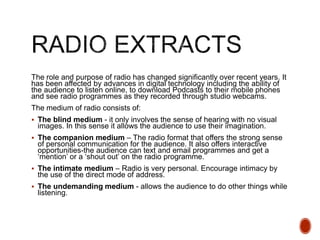 The role and purpose of radio has changed significantly over recent years. It
has been affected by advances in digital technology including the ability of
the audience to listen online, to download Podcasts to their mobile phones
and see radio programmes as they recorded through studio webcams.
The medium of radio consists of:
 The blind medium - it only involves the sense of hearing with no visual
images. In this sense it allows the audience to use their imagination.
 The companion medium – The radio format that offers the strong sense
of personal communication for the audience. It also offers interactive
opportunities-the audience can text and email programmes and get a
‘mention’ or a ‘shout out’ on the radio programme.
 The intimate medium – Radio is very personal. Encourage intimacy by
the use of the direct mode of address.
 The undemanding medium - allows the audience to do other things while
listening.
 