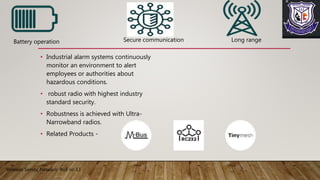 • Industrial alarm systems continuously
monitor an environment to alert
employees or authorities about
hazardous conditions.
• robust radio with highest industry
standard security.
• Robustness is achieved with Ultra-
Narrowband radios.
• Related Products -
Wireless Sensor Network Roll no 13
Battery operation Secure communication Long range
 