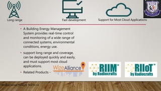 • A Building Energy Management
System provides real-time control
and monitoring of a wide range of
connected systems, environmental
conditions, energy use.
• support long range and coverage,
can be deployed quickly and easily,
and must support most cloud
applications.
• Related Products -
Wireless Sensor Network Roll no 13
Long range Fast development Support for Most Cloud Applications
 