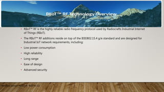 • RIIoT™ RF is the highly reliable radio frequency protocol used by Radiocrafts Industrial Internet
of Things (RIIoT).
• The RIIoT™ RF additions reside on top of the IEEE802.15.4 g/e standard and are designed for
Industrial IoT network requirements, including:
• Low power consumption
• High reliability
• Long range
• Ease of design
• Advanced security
Wireless Sensor Network Roll no 13
 