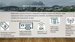 • Radiocrafts’s protocol RC232 is designed to enable a simple and effective cable
replacement when using ISM (Industrial, Scientific, and Medical) band radio
modules for transmission of data.
• The Key Benefits of the RC232 RF Protocol
Wireless Sensor Network Roll no 13
Everything is included in
the module price;
no hidden license fees
Network
configuration
flexibility:
either point-to-
point or star
networks are
possible
ISM band — no
license needed.
Field proven,
with a million
plus installed
modules.Easily configurable,
enabling very short
development times.
 