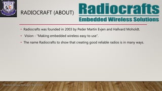 • Radiocrafts was founded in 2003 by Peder Martin Evjen and Hallvard Moholdt.
• Vision - “Making embedded wireless easy to use”.
• The name Radiocrafts to show that creating good reliable radios is in many ways.
RADIOCRAFT (ABOUT)
Wireless Sensor Network Roll no 13
 