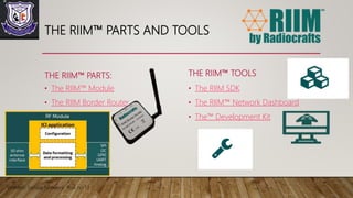 THE RIIM™ PARTS AND TOOLS
THE RIIM™ PARTS:
• The RIIM™ Module
• The RIIM Border Router
THE RIIM™ TOOLS
• The RIIM SDK
• The RIIM™ Network Dashboard
• The™ Development Kit
Wireless Sensor Network Roll no 13
 