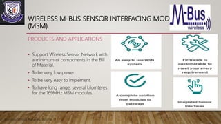 WIRELESS M-BUS SENSOR INTERFACING MODULES
(MSM)
PRODUCTS AND APPLICATIONS
• Support Wireless Sensor Network with
a minimum of components in the Bill
of Material.
• To be very low power.
• To be very easy to implement.
• To have long range, several kilomteres
for the 169MHz MSM modules.
Wireless Sensor Network Roll no 13
 