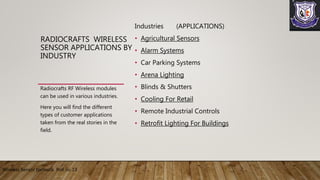 Industries (APPLICATIONS)
• Agricultural Sensors
• Alarm Systems
• Car Parking Systems
• Arena Lighting
• Blinds & Shutters
• Cooling For Retail
• Remote Industrial Controls
• Retrofit Lighting For Buildings
Radiocrafts RF Wireless modules
can be used in various industries.
Here you will find the different
types of customer applications
taken from the real stories in the
field.
RADIOCRAFTS WIRELESS
SENSOR APPLICATIONS BY
INDUSTRY
Wireless Sensor Network Roll no 13
 