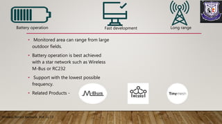 • Monitored area can range from large
outdoor fields.
• Battery operation is best achieved
with a star network such as Wireless
M-Bus or RC232
• Support with the lowest possible
frequency.
• Related Products -
Wireless Sensor Network Roll no 13
Battery operation Long rangeFast development
 