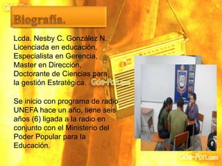 Lcda. Nesby C. González N.
Licenciada en educación,
Especialista en Gerencia,
Master en Dirección,
Doctorante de Ciencias para
la gestión Estratégica.
Se inicio con programa de radio
UNEFA hace un año, tiene seis
años (6) ligada a la radio en
conjunto con el Ministerio del
Poder Popular para la
Educación.
 