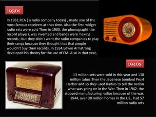 1930s,[object Object],In 1931,RCA ( a radio company today) , made one of the most famous receivers at that time. Also the first midget radio sets were sold Then in 1933, the phonograph( the record player), was invented and bands were making records ; but they didn’t want the radio companies to play their songs because they thought that that people wouldn’t buy their records. In 1934,Edwin Armstrong developed his theory for the use of FM. Also in that year, ,[object Object],1940s,[object Object],13 million sets were sold in this year and 130 million tubes Then the Japanese bombed Pearl Harbor and so they used Radios to tell the nation what was going on in the War. Then in 1942, the stopped manufacturing radios because of the war. 1944, over 30 million homes in the US., had 57 million radio sets ,[object Object]