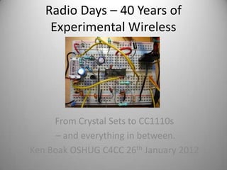 Radio Days – 40 Years of
    Experimental Wireless




     From Crystal Sets to CC1110s
      – and everything in between.
Ken Boak OSHUG C4CC 26th January 2012
 