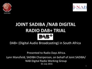 JOINT SADIBA /NAB DIGITAL
RADIO DAB+ TRIAL
DAB+ (Digital Audio Broadcasting) in South Africa
1
01 July 2016
Presented to Radio Days Africa.
Lynn Mansfield, SADIBA Chairperson, on behalf of Joint SADIBA/
NAB Digital Radio Working Group
 