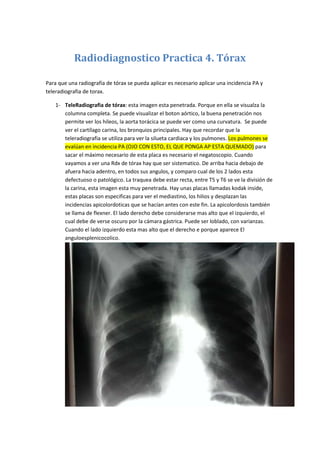 Radiodiagnostico Practica 4. Tórax<br />Para que una radiografía de tórax se pueda aplicar es necesario aplicar una incidencia PA y teleradiografia de torax.<br />TeleRadiografia de tórax: esta imagen esta penetrada. Porque en ella se visualza la columna completa. Se puede visualizar el boton aórtico, la buena penetración nos permite ver los hileos, la aorta torácica se puede ver como una curvatura.  Se puede ver el cartílago carina, los bronquios principales. Hay que recordar que la teleradiografia se utiliza para ver la silueta cardiaca y los pulmones. Los pulmones se evalúan en incidencia PA (OJO CON ESTO, EL QUE PONGA AP ESTA QUEMADO) para sacar el máximo necesario de esta placa es necesario el negatoscopio. Cuando vayamos a ver una Rdx de tórax hay que ser sistematico. De arriba hacia debajo de afuera hacia adentro, en todos sus angulos, y comparo cual de los 2 lados esta defectuoso o patológico. La traquea debe estar recta, entre T5 y T6 se ve la división de la carina, esta imagen esta muy penetrada. Hay unas placas llamadas kodak inside, estas placas son especificas para ver el mediastino, los hilios y desplazan las incidencias apicolordoticas que se hacían antes con este fin. La apicolordosis también se llama de flexner. El lado derecho debe considerarse mas alto que el izquierdo, el cual debe de verse oscuro por la cámara gástrica. Puede ser loblado, con varianzas. Cuando el lado izquierdo esta mas alto que el derecho e porque aparece El angulo esplenicocolico. <br />Imágenes trampa de pulmon: se ven los pezones y la zona mamaria, esta nos puede confundir con una neumonía redonda, y nos puede hacer equivocar. No se puede confundir con las colitas y las gomitas que les hacen a las ninas en los peinados. Tambienlo cartílagos costales de la primera costilla se pueden calcificar y nos pueden dar imágenes falsas, lo cual puede ser radioopaco, el cual puede confundirse con atelectasia. También pueden confundirse con traumas torácicos. Cada cm que encontremos encima del diafragma de opacidad son 300 cc acumulados. Otra imagen en trampa son los hemidiafragmas que pueden aparecer escalados, lobulados y se nos puede desaparecer.  Las desviaciones sagitales se van a ver. Los criterios para determinar una buea Rdx de torax son que tengan un buen centraje y que tengan buena inspiración: cuando tienen 6 arcos anteriores que coran el hemidiafragma. Los espacios intercostales están separados y horizontalizados.  <br />Incidencia lateral de tórax: aquí se ve la parte anterior, esternón, angulo xifoides, manubrio, cuerpo, lo que esta detrás del esternón  se llama espacio claro retroesternal. Se ven los hilios pulmonares, se ve la masa cardiaca y elcallado aórtico. Se ve el Espacio claro retrocardiaco. La ilueta se visualiza pobremente.  <br />Espalda plana: se pierde la xifosis, pectum excavatum, en las incidencias laterales se pueden ver la columna perfectamente. Lesiones de la columna lumbar dorsartrosis.  <br />Variante de anormal imagen trampa: la unión de la segunda costilla con la tercera se puede ver. En las costillas 5 y 6 se ve la bifurcación como en pinzas de cangrejo o de lofter. La radioopacidad es la trampa. <br />Nota: como calcular la silueta cardiaca.<br />Que la placa este bien isnpirada<br />Que la placa este bien centrada<br />Que no esta rotada<br />Que no tenga derrame masivo<br />Que el PX no tenga neumotórax a tensión<br />Cuando no se puede medir ?<br />Cuando tienen cifoescoliosis grandes.<br />Cuando no hacen una buena inspiración<br />Cuando la hacemos en AP. Porque ? cuando esta rotada.<br />Cuando el Px esta encamado. En AP va haber agrandamiento geométrico.<br />Teniendo estas condiciones, se procede:<br />Se marcan las 3 apofisis espinosas y se traza una línea recta. Otra línea, que determina el ancho del tórax, diámetro tranverso torácico máximo, el cualse hace en el reborde costal interno, sin pasarse al externo. Hasta la máxima concavidad de la auricula derecha y el ventrículo iazquierdo.<br />Ejemplo: si a= 5.2 y B= 15 cm y el diámetro tranverso torácico máximo es = 30. Calcular.<br />El resultado es= 0.67<br />Los parámetros normales: entre 0.40 a 0.50 cms<br />Cuando se considera frontera o border line? Cuando tiene 0.49 o 0.50<br />Es patológico cuando pasa De 0.50 a 0.55 y tenemos una cardiomegalia leve.<br />De 0.55 a 0.60 es una cardiomegalia moderada<br />De 0.60 en adelante es severa  <br />Imagen sin nombre: presenta opacidades <br />Placa de tórax PA: se ven calcificaciones de los cartílagos costales. <br />Radiografía digitalica de tórax con arteriografía cerebral y arteriografía pulmonar: se ve el botón aórtico la sombra traqueal, división de los vasos pulmonares, el hemidiafragma esta elevado por la presencia de aire. Se ve una embolia pulmonar dentro de la luz del vaso. <br />Cardiomegalia:  <br />Rx de tórax con tuberculosis: se ve la opacidad en ambos pulmones, en el pulmón derecho se diferencia de la fisura menor. Aquí se ve la primera fase de la tuberculosis. <br />Tomografía axial de tórax: fractura de esternón,  se ve el aire entre los musculos pectorales, hay perdida dela continuidad osea. Se ve neumotorax bilateral. Se ve aire en l mediastino, canula de intubación endotraqueal <br />Derrame pleural: hay una desaparición o levantamiento del hemidiafragma, se ve una curva en tobogán, el derrame va subiendo. <br />