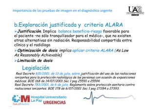 Importancia de las pruebas de imagen en el diagnós4co urgente           
O
b. Exploración justificada y criterio ALARA
 Justificación. Implica balance beneficio-riesgo favorable para
el paciente –no sólo tranquilizador para el médico-, que no existen
otras alternativas sin radiación. Responsabilidad compartida entre
clínico y el radiólogo
 Optimización de dosis implica aplicar criterio ALARA (As Low
As Reasonably Achievable)
 Limitación de dosis

      Legislación
  Real Decreto 815/2001, de 13 de julio, sobre justificación del uso de las radiaciones
 ionizantes para la protección radiológica de las personas con ocasión de exposiciones
 médicas. BOE 168 de 14/07/2001 Sec 1 pag 25591 a 25594.
 Real Decreto 783/2001, de 6 de julio. Reglamento sobre protección sanitaria contra
 radiaciones ionizantes. BOE 178 de 6/07/2001 Sec 1 pag 27284 a 27393.
 