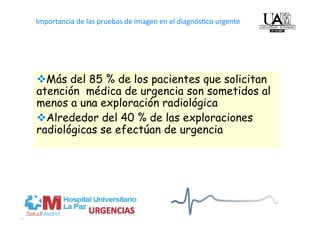   
Importancia de las pruebas de imagen en el diagnós4co urgente




 Más del 85 % de los pacientes que solicitan
La radiología  puede: 
atención médica de urgencia son sometidos al
menos a una exploración radiológica
• Conﬁrmar/ excluir el diagnós4co clínico de sospecha 
 Alrededor del 40 % de las exploraciones
• Aportar diagnós4co alterna4vo  
radiológicas se efectúan de urgencia
• Necesario para   aplicar el tratamiento 
 