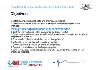 Importancia de las pruebas de imagen en el diagnós4co urgente   
Objetivos:

 Establecer prioridades ante una emergencia médica
 Integrar datos de la clínica para distinguir problemas urgentes de
crónicos
 Elegir las exploraciones que corresponden
 Realizar correctamente las maniobras de soporte vital
 Conocer procedimientos actuación médica extra-hospitalaria y el traslado
hospitalario: SAMUR
 Comprender “ limitación del esfuerzo terapéutico”
 Entender la necesidad del trabajo en equipo
 Organización asistencial de áreas de urgencias.
 Adquirir competencia de trabajo en equipo
 Conocer los conceptos básicos de las patologías más frecuentes en las
urgencias médicas.
 