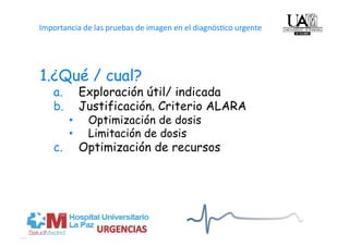   
Importancia de las pruebas de imagen en el diagnós4co urgente




1. ¿Qué / cual?
   a.         Exploración útil/ indicada
   b.         Justificación. Criterio ALARA
         •     Optimización de dosis
         •     Limitación de dosis
   c.         Optimización de recursos
 