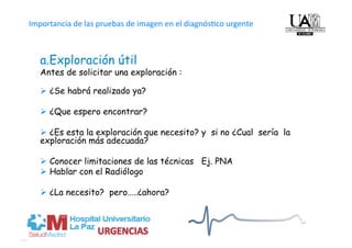   
Importancia de las pruebas de imagen en el diagnós4co urgente



   a. Exploración útil
   Antes de solicitar una exploración :

     ¿Se habrá realizado ya?

     ¿Que espero encontrar?

     ¿Es esta la exploración que necesito? y si no ¿Cual sería la
   exploración más adecuada?

     Conocer limitaciones de las técnicas Ej. PNA
     Hablar con el Radiólogo

     ¿La necesito? pero…..¿ahora?
 