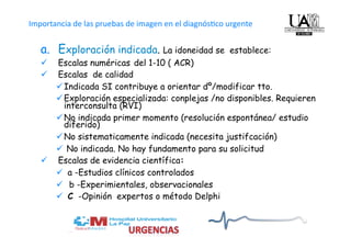   
Importancia de las pruebas de imagen en el diagnós4co urgente


   a.  Exploración indicada. La idoneidad se          establece:
     Escalas numéricas del 1-10 ( ACR)
     Escalas de calidad
       Indicada SI contribuye a orientar dº/modificar tto.
       Exploración especializada: conplejas /no disponibles. Requieren
        interconsulta (RVI)
       No indicada primer momento (resolución espontánea/ estudio
        diferido)
       No sistematicamente indicada (necesita justifcación)
        No indicada. No hay fundamento para su solicitud
     Escalas de evidencia científica:
        a -Estudios clínicos controlados
        b -Experimientales, observacionales
        C -Opinión expertos o método Delphi
 