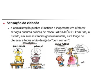  Sensação do cidadão
• a administração pública é ineficaz e inoperante em oferecer
serviços públicos básicos de modo SATISFATÓRIO. Com isso, o
Estado, em suas instâncias governamentais, está longe de
oferecer a todos o tão desejado “bem comum”.
 