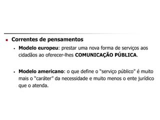  Correntes de pensamentos
• Modelo europeu: prestar uma nova forma de serviços aos
cidadãos ao oferecer-lhes COMUNICAÇÃO PÚBLICA.
• Modelo americano: o que define o “serviço público” é muito
mais o “caráter” da necessidade e muito menos o ente jurídico
que o atenda.
 