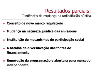 Resultados parciais:
Tendências de mudança na radiodifusão pública
 Conceito de novo marco regulatório
 Mudança na natureza jurídica das emissoras
 Instituição de mecanismos de participação social
 A batalha da diversificação das fontes de
financiamento
 Renovação da programação e abertura para mercado
independente
 