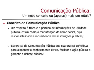Comunicação Pública:
Um novo conceito ou (apenas) mais um rótulo?
 Conceito de Comunicação Pública
• Diz respeito à troca e a partilha de informações de utilidade
pública, assim como a manutenção do liame social, cuja
responsabilidade é incumbência das instituições públicas;
• Espera-se da Comunicação Pública que sua prática contribua
para alimentar o conhecimento cívico, facilitar a ação pública e
garantir o debate público;
 