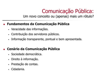 Comunicação Pública:
Um novo conceito ou (apenas) mais um rótulo?
 Fundamentos da Comunicação Pública
• Veracidade das informações.
• Contribuição dos servidores públicos.
• Informação transparente, pontual e bem apresentada.
 Cenário da Comunicação Pública
• Sociedade democrática.
• Direito à informação.
• Prestação de contas.
• Cidadania.
 
