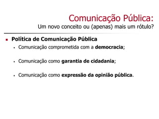 Comunicação Pública:
Um novo conceito ou (apenas) mais um rótulo?
 Política de Comunicação Pública
• Comunicação comprometida com a democracia;
• Comunicação como garantia de cidadania;
• Comunicação como expressão da opinião pública.
 