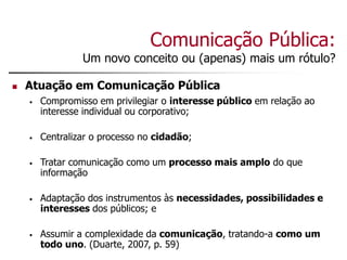 Comunicação Pública:
Um novo conceito ou (apenas) mais um rótulo?
 Atuação em Comunicação Pública
• Compromisso em privilegiar o interesse público em relação ao
interesse individual ou corporativo;
• Centralizar o processo no cidadão;
• Tratar comunicação como um processo mais amplo do que
informação
• Adaptação dos instrumentos às necessidades, possibilidades e
interesses dos públicos; e
• Assumir a complexidade da comunicação, tratando-a como um
todo uno. (Duarte, 2007, p. 59)
 