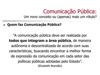 Comunicação Pública:
Um novo conceito ou (apenas) mais um rótulo?
 Quem faz Comunicação Pública?
“A comunicação pública deve ser realizada por
todos que integram a área pública, de maneira
autônoma e descentralizada de acordo com suas
características, buscando encontrar a melhor forma
de expressão da comunicação em cada setor das
políticas públicas adotadas pelo Estado”.
(Elizabeth Brandão)
 
