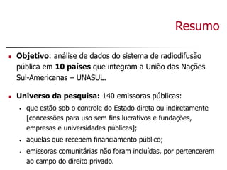 Resumo
 Objetivo: análise de dados do sistema de radiodifusão
pública em 10 países que integram a União das Nações
Sul-Americanas – UNASUL.
 Universo da pesquisa: 140 emissoras públicas:
• que estão sob o controle do Estado direta ou indiretamente
[concessões para uso sem fins lucrativos e fundações,
empresas e universidades públicas];
• aquelas que recebem financiamento público;
• emissoras comunitárias não foram incluídas, por pertencerem
ao campo do direito privado.
 
