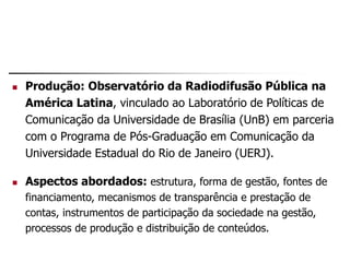  Produção: Observatório da Radiodifusão Pública na
América Latina, vinculado ao Laboratório de Políticas de
Comunicação da Universidade de Brasília (UnB) em parceria
com o Programa de Pós-Graduação em Comunicação da
Universidade Estadual do Rio de Janeiro (UERJ).
 Aspectos abordados: estrutura, forma de gestão, fontes de
financiamento, mecanismos de transparência e prestação de
contas, instrumentos de participação da sociedade na gestão,
processos de produção e distribuição de conteúdos.
 
