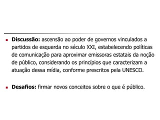  Discussão: ascensão ao poder de governos vinculados a
partidos de esquerda no século XXI, estabelecendo políticas
de comunicação para aproximar emissoras estatais da noção
de público, considerando os princípios que caracterizam a
atuação dessa mídia, conforme prescritos pela UNESCO.
 Desafios: firmar novos conceitos sobre o que é público.
 