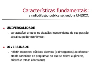 Características fundamentais:
a radiodifusão pública segundo a UNESCO.
 UNIVERSALIDADE
• ser acessível a todos os cidadãos independente de sua posição
social ou poder econômico;
 DIVERSIDADE
• refletir interesses públicos diversos [e divergentes] ao oferecer
ampla variedade de programas no que se refere a gêneros,
público e temas abordados;
 