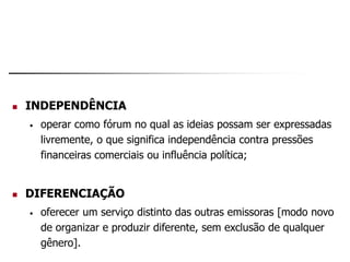  INDEPENDÊNCIA
• operar como fórum no qual as ideias possam ser expressadas
livremente, o que significa independência contra pressões
financeiras comerciais ou influência política;
 DIFERENCIAÇÃO
• oferecer um serviço distinto das outras emissoras [modo novo
de organizar e produzir diferente, sem exclusão de qualquer
gênero].
 