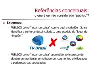 Referências conceituais:
o que é ou não considerado “público”?
 Extremos:
• PÚBLICO como “lugar ou coisa”, com o qual o cidadão não se
identifica e sente-se desvinculado... uma espécie de “lugar de
ninguém”;
• PÚBLICO como “lugar ou coisa” submetido ao interesse de
alguém em particular, privatizado por segmentos privilegiados
e poderosos das sociedades;
 