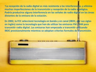 La recepción de la radio digital es más resistente a las interferencias, y elimina muchas imperfecciones de la transmisión y recepción de la radio analógica. Podría producirse alguna interferencia en las señales de radio digital en las áreas distantes de la emisora de la estación.  En 2002, la FCC seleccionó tecnología en banda y en canal (IBOC, por sus siglas en inglés) como la tecnología que han de utilizar las emisoras FM y AM para transmitir radio digital. Las emisoras han empezado a transmitir utilizando IBOC provisionalmente mientras se adoptan criterios formales de transmisión.  
