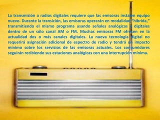 La transmisión a radios digitales requiere que las emisoras instalen equipo nuevo. Durante la transición, las emisoras operarán en modalidad “híbrida,” transmitiendo el mismo programa usando señales analógicas y digitales dentro de un sólo canal AM o FM. Muchas emisoras FM ofrecen en la actualidad dos o más canales digitales. La nueva tecnología digital no requerirá asignación adicional de espectro de radio y tendrá un impacto mínimo sobre los servicios de las emisoras actuales. Los consumidores seguirán recibiendo sus estaciones analógicas con una interrupción mínima.  