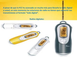A pesar de que la FCC ha avanzado un mucho más para llevarle la radio digital a usted, en este momento las estaciones de radio no tienen que convertir sus transmisiones al formato “todo digital”. Radios digitales: 