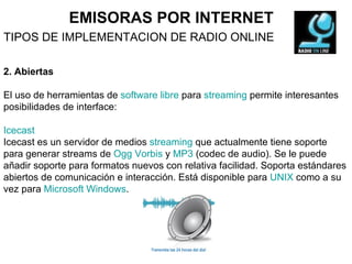 EMISORAS POR INTERNET TIPOS DE IMPLEMENTACION DE RADIO ONLINE 2. Abiertas El uso de herramientas de  software libre  para  streaming  permite interesantes posibilidades de interface: Icecast   Icecast es un servidor de medios  streaming  que actualmente tiene soporte para generar streams de  Ogg Vorbis  y  MP3  (codec de audio). Se le puede añadir soporte para formatos nuevos con relativa facilidad. Soporta estándares abiertos de comunicación e interacción. Está disponible para  UNIX  como a su vez para  Microsoft Windows . 