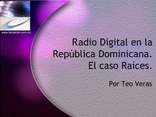 www.teoveras.com.do



                          R adio Digital en la
                      República Dominicana.
                              El caso Raíces.
                                   Por Teo Veras
 
