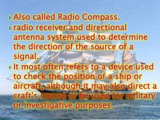 Also called Radio Compass.radio receiver and directional antenna system used to determine the direction of the source of a signal. It most often refers to a device used to check the position of a ship or aircraft, although it may also direct a craft’s course or be used for military or investigative purposes.