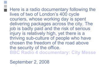 Here is a radio documentary following the lives of two of London’s 400 cycle couriers, whose working day is spent delivering packages across the city. The job is badly paid and the risk of serious injury is relatively high, yet there is a thriving sub-culture of people who have chosen the freedom of the road above the security of the office. BBC Radio 4 documentary: City Messengers September 2, 2008 