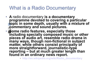 What is a Radio Documentary A  radio documentary  is a documentary programme devoted to covering a particular topic in some depth, usually with a mixture of commentary and sound pictures.  Some radio features, especially those including specially composed music or other pieces of audio art, resemble radio drama in many ways, though non-fictional in subject matter, while others consist principally of more straightforward, journalistic-type reporting – but at much greater length than found in an ordinary news report. http://en.wikipedia.org/wiki/Radio_documentary 