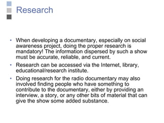Research When developing a documentary, especially on social awareness project, doing the proper research is mandatory! The information dispersed by such a show must be accurate, reliable, and current.  Research can be accessed via the Internet, library, educational/research institute.  Doing research for the radio documentary may also involved finding people who have something to contribute to the documentary, either by providing an interview, a story, or any other bits of material that can give the show some added substance. 