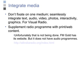 Integrate media Don’t fixate on one medium; seamlessly integrate text, audio, video, photos, interactivity, graphics. For Visual Radio. Supplement radio programme with print/web content. Unfortunately that is not being done. FM Gold has its website. But it does not have audio programmes.    http://allindiaradio.org/index.html 