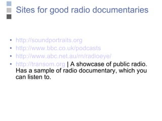 Sites for good radio documentaries http://soundportraits.org http://www.bbc.co.uk/podcasts http://www.abc.net.au/rn/radioeye/ http ://transom.org  | A showcase of public radio. Has a sample of radio documentary, which you can listen to. 