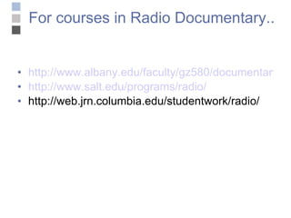 For courses in Radio Documentary.. http://www.albany.edu/faculty/gz580/documentaryproduction/index.html http://www.salt.edu/programs/radio/ http://web.jrn.columbia.edu/studentwork/radio/ 
